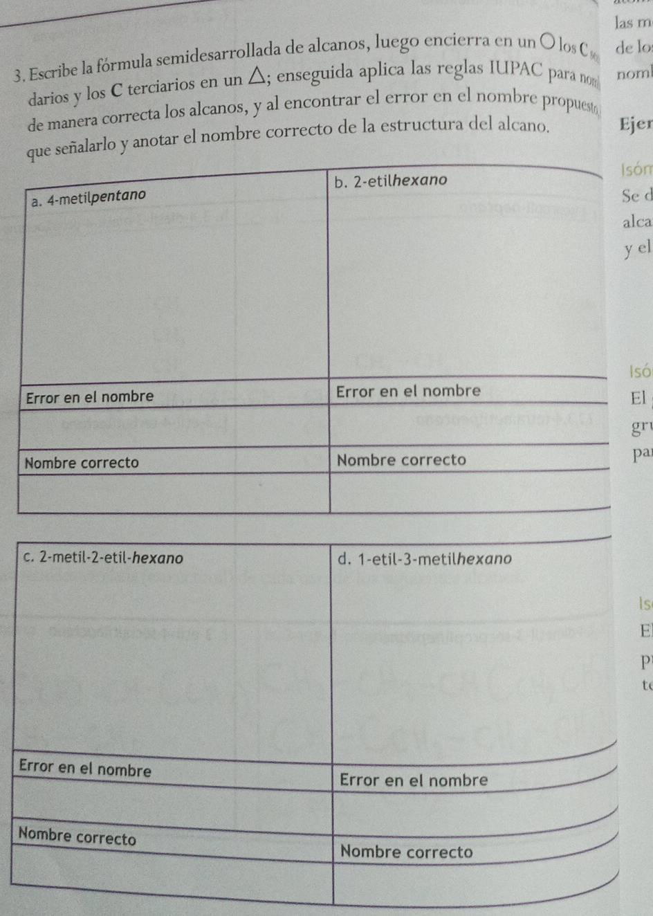 las m
3. Escribe la fórmula semidesarrollada de alcanos, luego encierra en un O los C de lo
darios y los C terciarios en un △ ; enseguida aplica las reglas IUPAC para no noml
de manera correcta los alcanos, y al encontrar el error en el nombre propuest
que señalarlo y anotar el nombre correcto de la estructura del alcano. Ejer
b. 2 -etilhexano Isón
a. 4 -metilpentano
Se d
alca
y el
Isó
Error en el nombre Error en el nombre
El
gr
Nombre correcto Nombre correcto
pa
c. 2 -metil -2 -etil-hexano d. 1 -etil -3 -metilhexano
Is
E
P
t
Error en el nombre
Error en el nombre
Nombre correcto
Nombre correcto