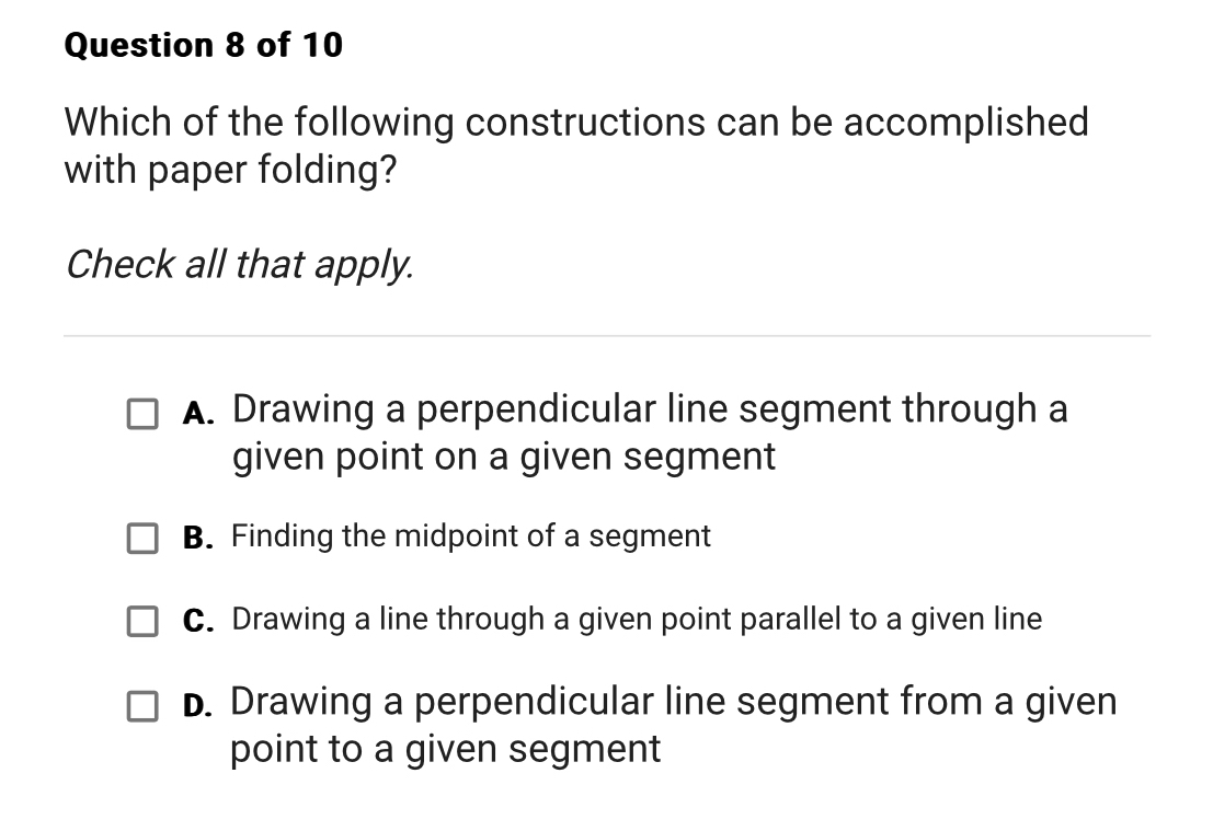 Which of the following constructions can be accomplished
with paper folding?
Check all that apply.
A. Drawing a perpendicular line segment through a
given point on a given segment
B. Finding the midpoint of a segment
C. Drawing a line through a given point parallel to a given line
D. Drawing a perpendicular line segment from a given
point to a given segment