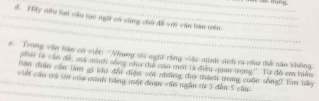 đ. Hay nếu hai cầu tục ngữ có cùng chủ đề với văn bản trên. 
e. Trong văn bản có việt: ''Nhưng tối nghĩ răng việc minh sinh ra như thế nào không 
phải là vận đề, mã minh sông như thể nào mới là điều quan trọng''. Từ đó em hiều 
bản thần cần làm gi khi đổi điện với những thứ thách trong cuộc sống? Em hãy 
viết cầu trả lời của minh bảng một đoạn văn ngắn từ 3 đến 5 câu.