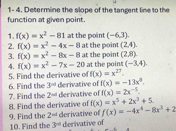 1- 4. Determine the slope of the tangent line to the 
function at given point. 
1. f(x)=x^2-81 at the point (-6,3). 
2. f(x)=x^2-4x-8 at the point (2,4). 
3. f(x)=x^2-8x-8 at the point (2,8). 
4. f(x)=x^2-7x-20 at the point (-3,4). 
5. Find the derivative of f(x)=x^(27). 
6. Find the 3^(rd) derivative of f(x)=-13x^8. 
7. Find the 2^(nd) derivative of f(x)=2x^(-5). 
8. Find the derivative of f(x)=x^5+2x^3+5. 
9. Find the 2^(nd) derivative of f(x)=-4x^4-8x^3+2
10. Find the 3^(rd) derivative of