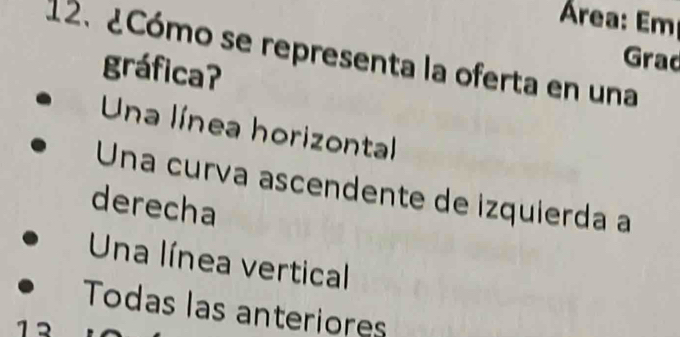 Área: Em
12. ¿Cómo se representa la oferta en una Grad
gráficaʔ
Una línea horizontal
Una curía ascendente de izquierda a
derecha
Una línea vertical
Todas las anteriores
1 2