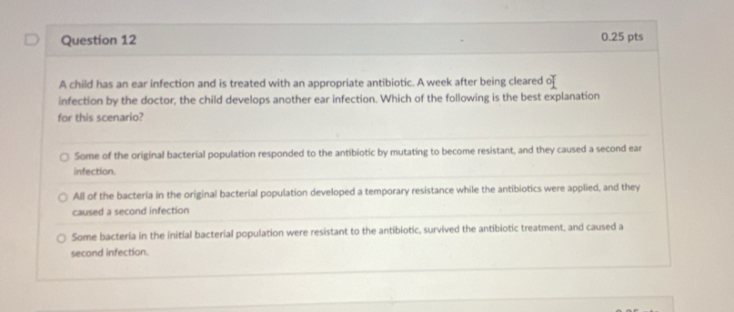 A child has an ear infection and is treated with an appropriate antibiotic. A week after being cleared o
infection by the doctor, the child develops another ear infection. Which of the following is the best explanation
for this scenario?
Some of the original bacterial population responded to the antibiotic by mutating to become resistant, and they caused a second ear
infection.
All of the bacteria in the original bacterial population developed a temporary resistance while the antibiotics were applied, and they
caused a second infection
Some bacteria in the initial bacterial population were resistant to the antibiotic, survived the antibiotic treatment, and caused a
second infection.