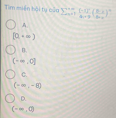 Tìm miền hội tụ của sumlimits  underline(n=1)^(∈fty)frac (-1)^n4n+9( (8-x)/8+x )^n
A.
[0,+∈fty )
B.
(-∈fty ,0]
C.
(-∈fty ,-8)
D.
(-∈fty ,0)