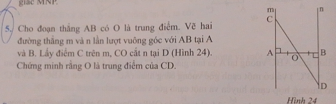 giac MNP.
m
n
C
5. Cho đoạn thắng AB có O là trung điểm. Vẽ hai 
đường thắng m và n lần lượt vuông góc với AB tại A
và B. Lấy điểm C trên m, CO cắt n tại D (Hình 24). A B
Chứng minh rằng O là trung điểm của CD.
D
Hình 24