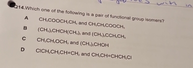 Which one of the following is a pair of functional group isomers? CH, CH, COOCH,
A CH_3COOCH_2CH, and
B (CH_3)_2CHCH(CH) and (CH_3), CCH, CH,
C CH, CH, OCH and (CH_2)_2CHOH
D CICH, CH_2CH=CH_2 and CH, CH=CHCH, CI