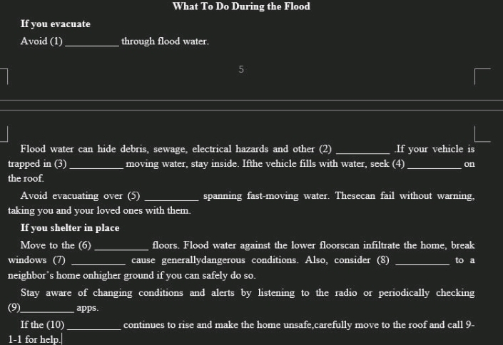 What To Do During the Flood 
If you evacuate 
Avoid (1)_ through flood water. 
5 
Flood water can hide debris, sewage, electrical hazards and other (2) _.If your vehicle is 
trapped in (3) _moving water, stay inside. Ifthe vehicle fills with water, seek (4)_ on 
the roof. 
Avoid evacuating over (5) _spanning fast-moving water. Thesecan fail without warning, 
taking you and your loved ones with them. 
If you shelter in place 
Move to the (6) _floors. Flood water against the lower floorscan infiltrate the home, break 
windows (7) _cause generallydangerous conditions. Also, consider (8) _to a 
neighbor’s home onhigher ground if you can safely do so. 
Stay aware of changing conditions and alerts by listening to the radio or periodically checking 
(9)_ apps. 
If the (10)_ continues to rise and make the home unsafe,carefully move to the roof and call 9- 
1-1 for help.