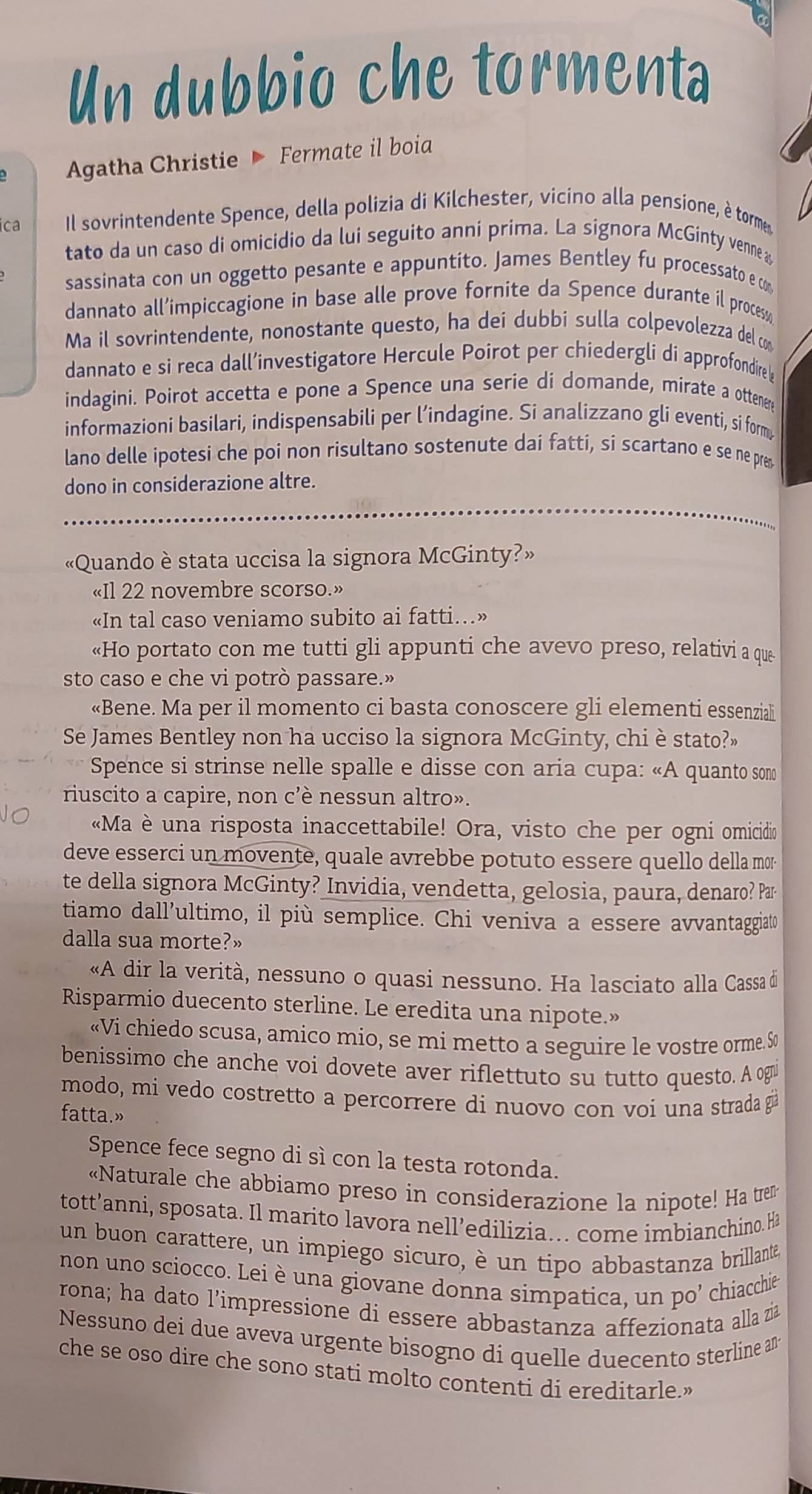 Un dubbio che tormenta
Agatha Christie Fermate il boia
ica Il sovrintendente Spence, della polizia di Kilchester, vicino alla pensione, è torme
tato da un caso di omicidio da lui seguito anni prima. La signora McGinty venne &
sassinata con un oggetto pesante e appuntito. James Bentley fu processato e com
dannato all’impiccagione in base alle prove fornite da Spence durante il process
Ma il sovrintendente, nonostante questo, ha dei dubbi sulla colpevolezza del co
dannato e si reca dall’investigatore Hercule Poirot per chiedergli di approfondire b
indagini. Poirot accetta e pone a Spence una serie di domande, mirate a ottenere
informazioni basilari, indispensabili per l’indagine. Si analizzano gli eventi, si form,
lano delle ipotesi che poi non risultano sostenute dai fatti, si scartano e se ne pr
dono in considerazione altre.
«Quando è stata uccisa la signora McGinty?»
«Il 22 novembre scorso.»
«In tal caso veniamo subito ai fatti...»
«Ho portato con me tutti gli appunti che avevo preso, relativi a que
sto caso e che vi potrò passare.»
«Bene. Ma per il momento ci basta conoscere gli elementi essenziali
Se James Bentley non ha ucciso la signora McGinty, chi è stato?»
Spence si strinse nelle spalle e disse con aria cupa: «A quanto somo
riuscito a capire, non c’è nessun altro».
«Ma è una risposta inaccettabile! Ora, visto che per ogni omicidio
deve esserci un movente, quale avrebbe potuto essere quello della mor-
te della signora McGinty? Invidia, vendetta, gelosia, paura, denaro? Par
tiamo dall’ultimo, il più semplice. Chi veniva a essere avvantaggiato
dalla sua morte?»
«A dir la verità, nessuno o quasi nessuno. Ha lasciato alla Cassa de
Risparmio duecento sterline. Le eredita una nipote.»
«Vi chiedo scusa, amico mio, se mi metto a seguire le vostre orme. So
benissimo che anche voi dovete aver riflettuto su tutto questo. A ogui
modo, mi vedo costretto a percorrere di nuovo con voi una strada gi
fatta.»
Spence fece segno di sì con la testa rotonda.
«Naturale che abbiamo preso in considerazione la nipote! Ha trem
tott’anni, sposata. Il marito lavora nell’edilizia... come imbianchino. Ha
un buon carattere, un impiego sicuro, è un tipo abbastanza brillante,
non uno sciocco. Lei è una giovane donna simpatica, un po’ chiacchie
rona; ha dato l'impressione di essere abbastanza affezionata alla zia
Nessuno dei due aveva urgente bisogno di quelle duecento sterline am
che se oso dire che sono stati molto contenti di ereditarle.”