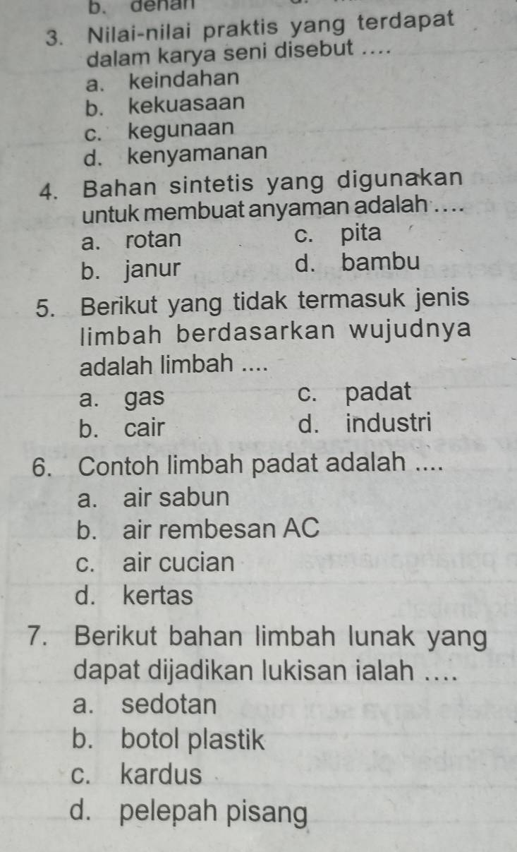 b. denan
3. Nilai-nilai praktis yang terdapat
dalam karya seni disebut ....
a. keindahan
b. kekuasaan
c. kegunaan
d. kenyamanan
4. Bahan sintetis yang digunakan
untuk membuat anyaman adalah . . .
a. rotan c. pita
b. janur d. bambu
5. Berikut yang tidak termasuk jenis
limbah berdasarkan wujudnya
adalah limbah ....
a. gas c. padat
b. cair d. industri
6. Contoh limbah padat adalah ....
a. air sabun
b. air rembesan AC
c. air cucian
d. kertas
7. Berikut bahan limbah lunak yang
dapat dijadikan lukisan ialah ....
a. sedotan
b. botol plastik
c. kardus
d. pelepah pisang