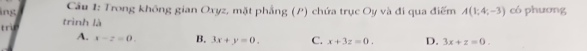 ng
Câu 1: Trong không gian Oxyz, mặt phẳng (P) chứa trục Oy và đi qua điểm A(1;4;-3) có phương
trì
trình là
A. x-z=0. B. 3x+y=0. x+3z=0. 
C.
D. 3x+z=0.