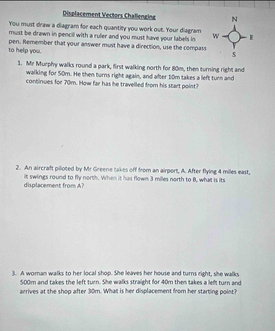 Displacement Vectors Challenging 
You must draw a diagram for each quantity you work out. Your diagram 
must be drawn in pencil with a ruler and you must have your labels in 
pen. Remember that your answer must have a direction, use the compass 
to help you. 
1. Mr Murphy walks round a park, first walking north for 80m, then turning right and 
walking for 50m. He then turns right again, and after 10m takes a left turn and 
continues for 70m. How far has he travelled from his start point? 
2. An aircraft piloted by Mr Greene takes off from an airport, A. After flying 4 miles east, 
it swings round to fly north. When it has flown 3 miles north to B, what is its 
displacement from A? 
3. A woman walks to her local shop. She leaves her house and turns right, she walks
500m and takes the left turn. She walks straight for 40m then takes a left turn and 
arrives at the shop after 30m. What is her displacement from her starting point?