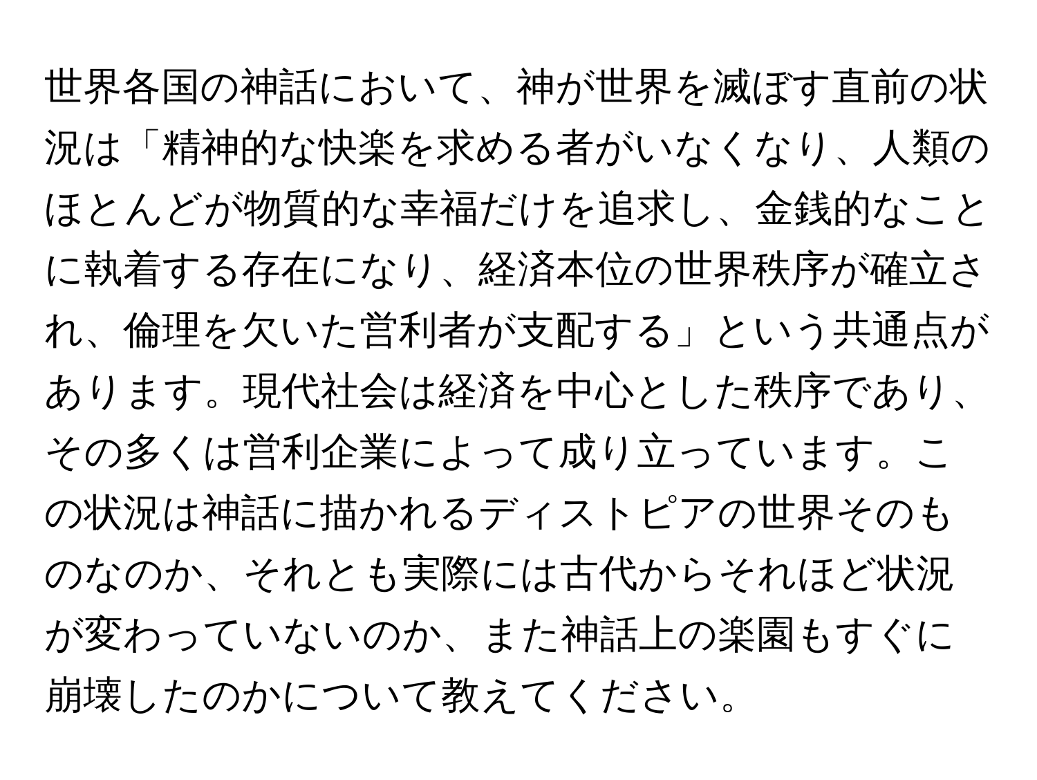 世界各国の神話において、神が世界を滅ぼす直前の状況は「精神的な快楽を求める者がいなくなり、人類のほとんどが物質的な幸福だけを追求し、金銭的なことに執着する存在になり、経済本位の世界秩序が確立され、倫理を欠いた営利者が支配する」という共通点があります。現代社会は経済を中心とした秩序であり、その多くは営利企業によって成り立っています。この状況は神話に描かれるディストピアの世界そのものなのか、それとも実際には古代からそれほど状況が変わっていないのか、また神話上の楽園もすぐに崩壊したのかについて教えてください。