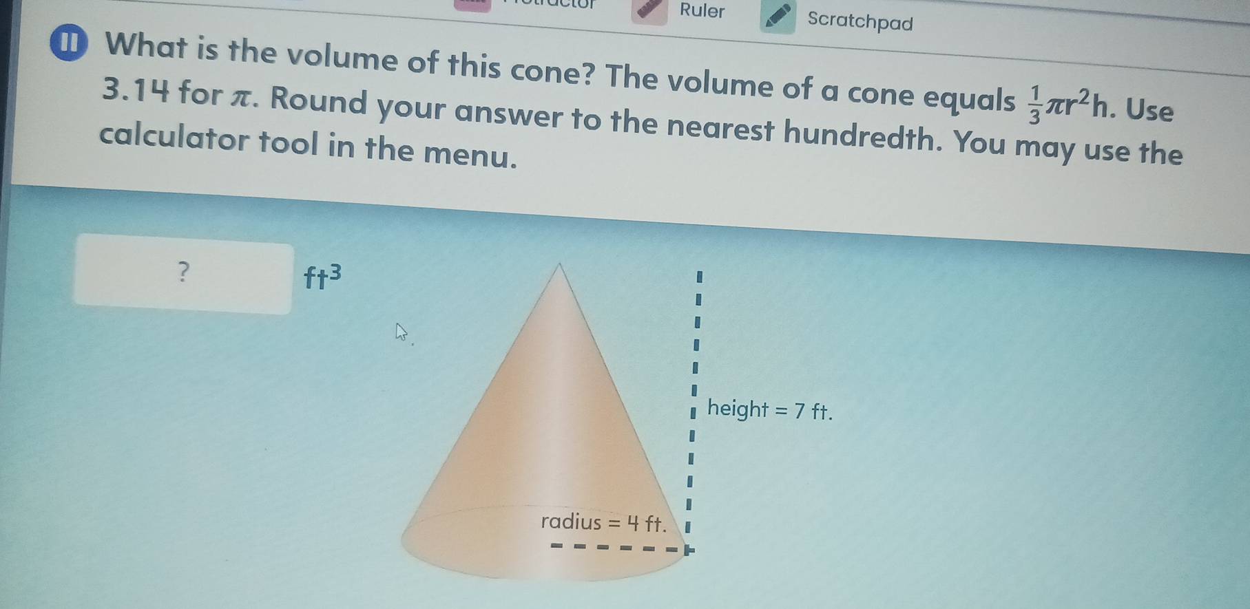 Ruler Scratchpad
1 What is the volume of this cone? The volume of a cone equals  1/3 π r^2h. Use
3.14 for π. Round your answer to the nearest hundredth. You may use the
calculator tool in the menu.
?
ft^3