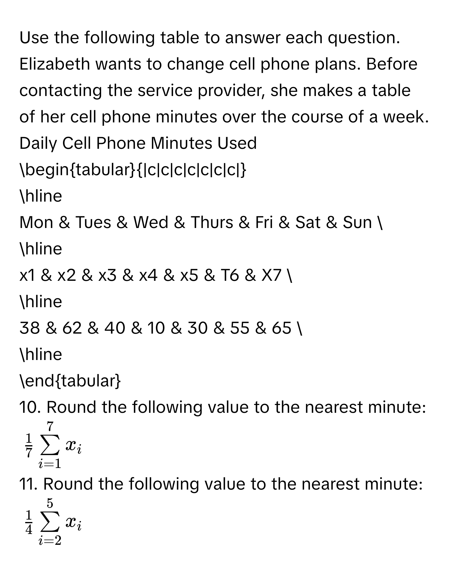 Use the following table to answer each question. 
Elizabeth wants to change cell phone plans. Before contacting the service provider, she makes a table of her cell phone minutes over the course of a week. 
Daily Cell Phone Minutes Used 
begintabular|c|c|c|c|c|c|c| 
hline 
Mon & Tues & Wed & Thurs & Fri & Sat & Sun  
hline 
x1 & x2 & x3 & x4 & x5 & T6 & X7  
hline 
38 & 62 & 40 & 10 & 30 & 55 & 65  
hline 
endtabular 
10. Round the following value to the nearest minute:
$ 1/7 sumlimits _(i=1)^7x_i$
11. Round the following value to the nearest minute:
$ 1/4 sumlimits _(i=2)^5x_i$