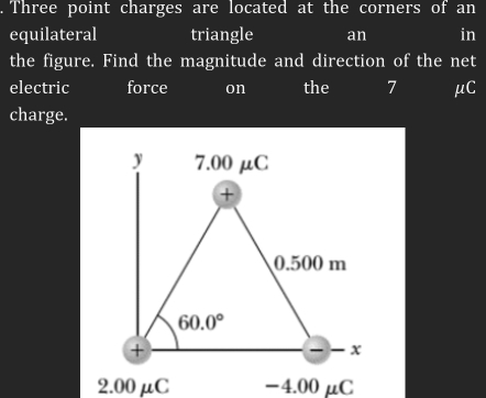 Three point charges are located at the corners of an
equilateral triangle an in
the figure. Find the magnitude and direction of the net
electric force on the 7 μC
charge.