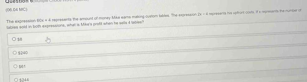 Question 6(Mumpia C h oic
(06.04 MC)
The expression 60x+4 represents the amount of money Mike earns making custom tables. The expression 2x-4 represents his upfront costs. If x represents the number of
tables sold in both expressions, what is Mike's profit when he sells 4 tables?
$8
$240
$61
$244