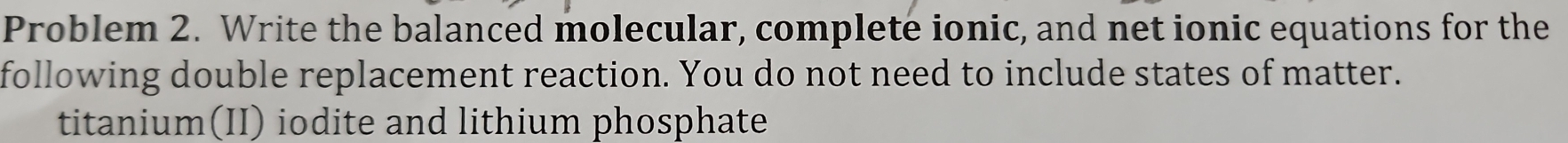 Problem 2. Write the balanced molecular, complete ionic, and net ionic equations for the 
following double replacement reaction. You do not need to include states of matter. 
titanium(II) iodite and lithium phosphate