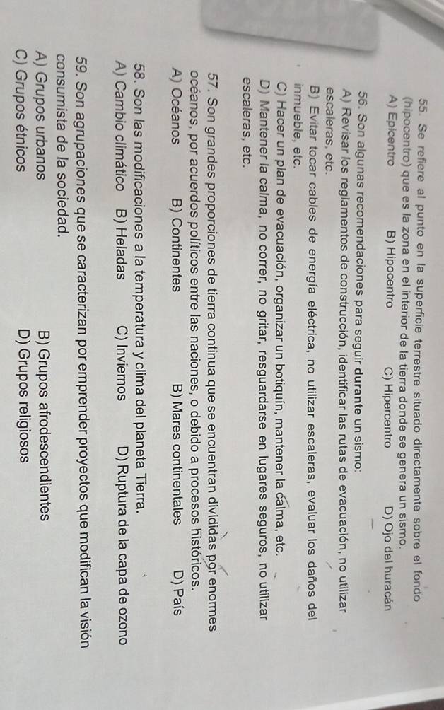 Se refiere al punto en la superficie terrestre situado directamente sobre el fondo
(hipocentro) que es la zona en el interior de la tierra donde se genera un sismo.
A) Epicentro B) Hipocentro C) Hipercentro D) Ojo del huracán
56. Son algunas recomendaciones para seguir durante un sismo:
A) Revisar los reglamentos de construcción, identificar las rutas de evacuación, no utilizar
escaleras, etc.
B) Evitar tocar cables de energía eléctrica, no utilizar escaleras, evaluar los daños del
inmueble, etc.
C) Hacer un plan de evacuación, organizar un botiquín, mantener la calma, etc.
D) Mantener la calma, no correr, no gritar, resguardarse en lugares seguros, no utilizar
escaleras, etc.
57. Son grandes proporciones de tierra continua que se encuentran divididas por enormes
océanos, por acuerdos políticos entre las naciones, o debido a procesos históricos.
A) Océanos B) Continentes B) Mares continentales D) País
58. Son las modificaciones a la temperatura y clima del planeta Tierra.
A) Cambio climático B) Heladas C) Inviernos D) Ruptura de la capa de ozono
59. Son agrupaciones que se caracterizan por emprender proyectos que modifican la visión
consumista de la sociedad.
A) Grupos urbanos B) Grupos afrodescendientes
C) Grupos étnicos D) Grupos religiosos