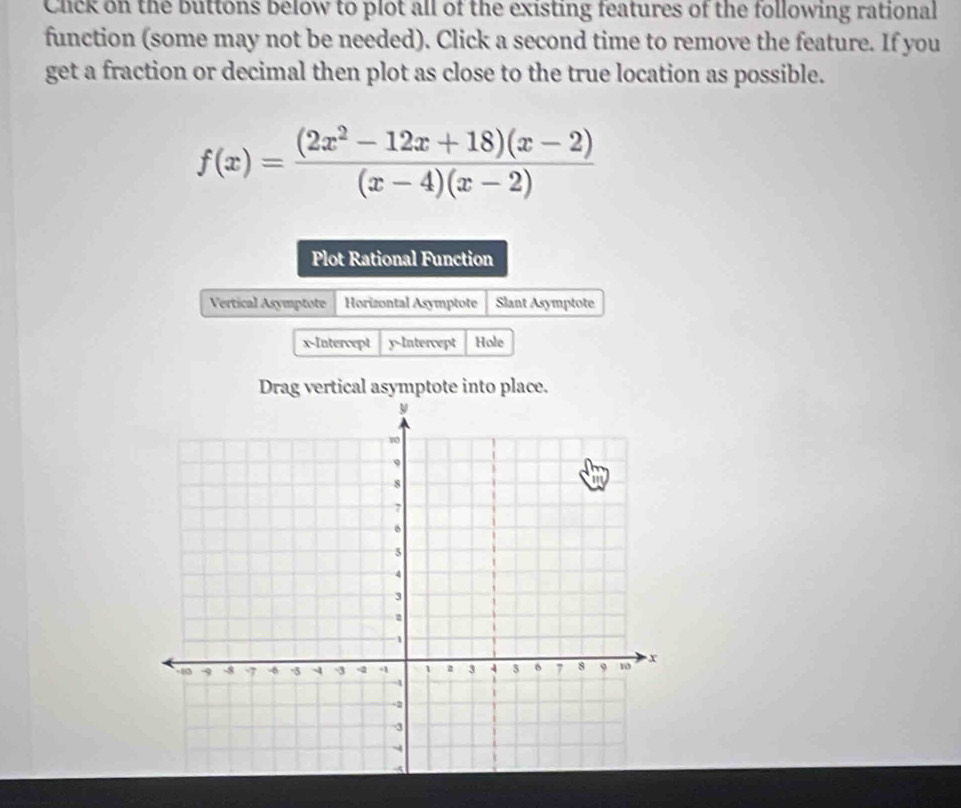 Chick on the buttons below to plot all of the existing features of the following rational 
function (some may not be needed). Click a second time to remove the feature. If you 
get a fraction or decimal then plot as close to the true location as possible.
f(x)= ((2x^2-12x+18)(x-2))/(x-4)(x-2) 
Plot Rational Function 
Vertical Asymptote Horizontal Asymptote Slant Asymptote 
x-Intercept y-Intercept Hole 
Drag vertical asymptote into place.