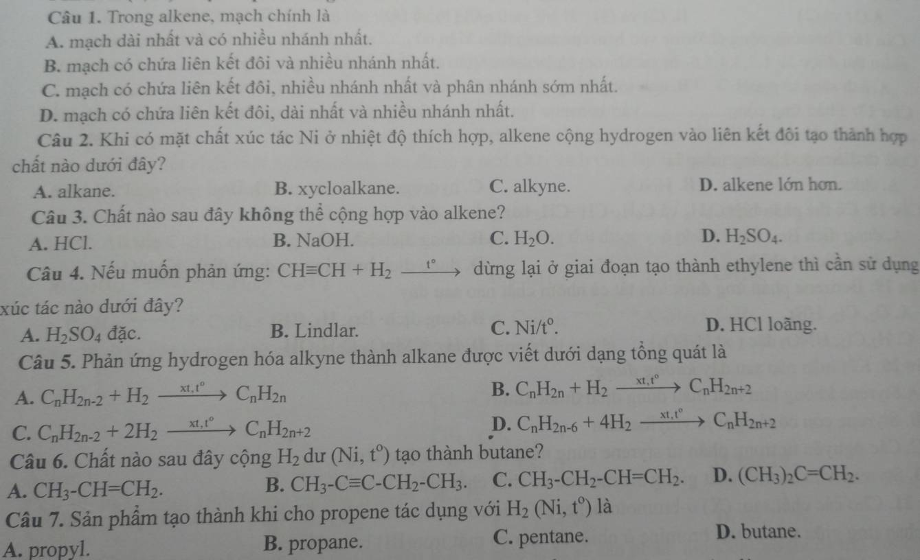 Trong alkene, mạch chính là
A. mạch dài nhất và có nhiều nhánh nhất.
B. mạch có chứa liên kết đôi và nhiều nhánh nhất.
C. mạch có chứa liên kết đôi, nhiều nhánh nhất và phân nhánh sớm nhất.
D. mạch có chứa liên kết đôi, dài nhất và nhiều nhánh nhất.
Câu 2. Khi có mặt chất xúc tác Ni ở nhiệt độ thích hợp, alkene cộng hydrogen vào liên kết đôi tạo thành hợp
chất nào dưới đây?
A. alkane. B. xycloalkane. C. alkyne. D. alkene lớn hơn.
Câu 3. Chất nào sau đây không thể cộng hợp vào alkene?
A. HCl. B. NaOH. C. H_2O. D. H_2SO_4.
Câu 4. Nếu muốn phản ứng: CHequiv CH+H_2_ t° dừng lại ở giai đoạn tạo thành ethylene thì cần sử dụng
xúc tác nào dưới đây?
A. H_2SO_4 dac B. Lindlar. C. Ni/t°.
D. HCl loãng.
Câu 5. Phản ứng hydrogen hóa alkyne thành alkane được viết dưới dạng tổng quát là
A. C_nH_2n-2+H_2to C_nH_2n B. C_nH_2n+H_2to xrightarrow xt_n^C_nH_2n+2
C. C_nH_2n-2+2H_2xrightarrow xt_1t°C_nH_2n+2
D. C_nH_2n-6+4H_2xrightarrow xt_1vC_nH_2n+2
Câu 6. Chất nào sau đây cộng H_2 dư (Ni,t^o) tạo thành butane?
A. CH_3-CH=CH_2.
B. CH_3-Cequiv C-CH_2-CH_3. C. CH_3-CH_2-CH=CH_2. D. (CH_3)_2C=CH_2.
Câu 7. Sản phẩm tạo thành khi cho propene tác dụng với H_2(Ni,t^o) là
A. propyl. B. propane.
C. pentane. D. butane.