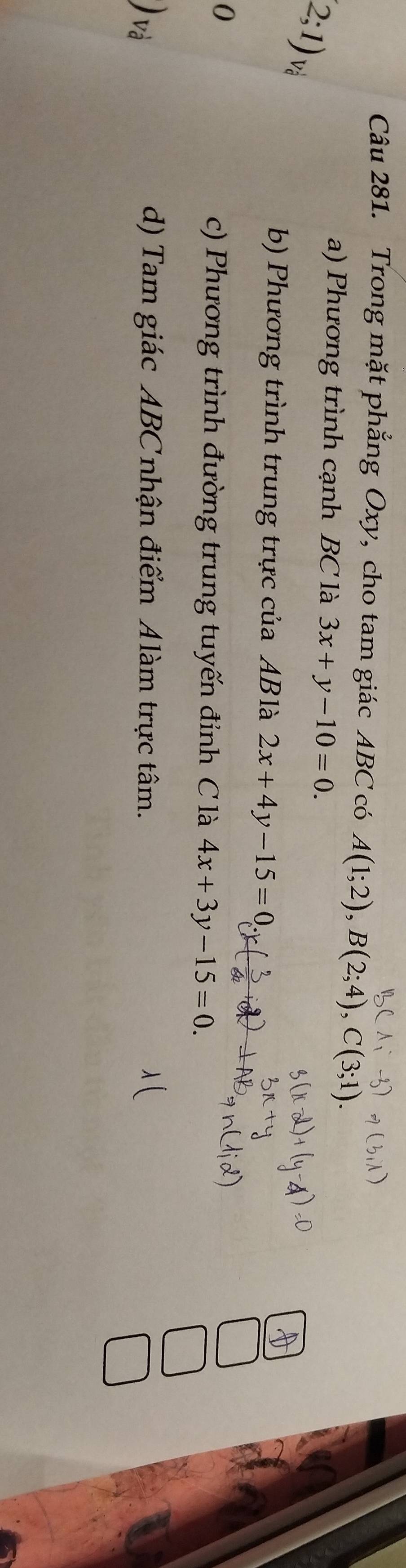 Trong mặt phẳng Oxy, cho tam giác ABC có A(1;2), B(2;4), C(3;
a) Phương trình cạnh BC là 3x+y-10=0.
(2;1) Và
b) Phương trình trung trực của ABlà 2x+4y-15=0
0
c) Phương trình đường trung tuyến đỉnh C là 4x+3y-15=0. 
v
d) Tam giác ABC nhận điểm Alàm trực tâm.