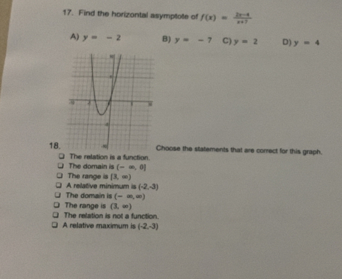 Find the horizontal asymptote of f(x)= (2x-4)/x+7 
A) y=-2 B) y=-7 C) y=2 D) y=4
18.hoose the statements that are correct for this graph.
The relation is a function.
The domain is (-∈fty ,0]
The range is [3,∈fty )
A relative minimum is (-2,-3)
The domain is (-∈fty ,∈fty )
The range is (3,∈fty )
The relation is not a function.
A relative maximum is (-2,-3)