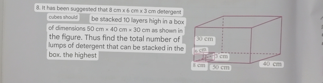 It has been suggested that 8cm* 6cm* 3cm detergent 
cubes should be stacked 10 layers high in a box 
of dimensions 50cm* 40cm* 30cm as shown in 
the figure. Thus find the total number of 
lumps of detergent that can be stacked in the 
box. the highest