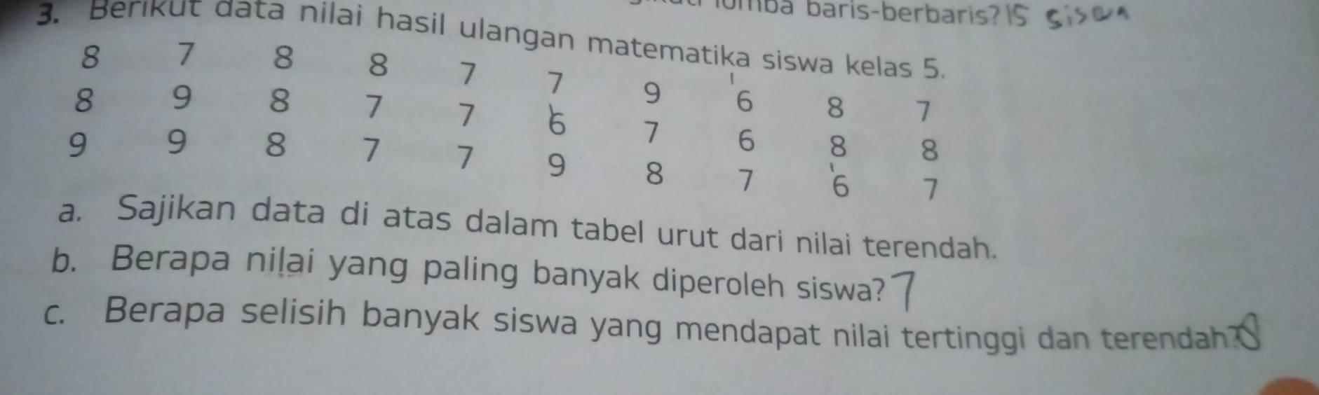 ombá baris-berbaris? 
3. Berkut data nilai hasil ulangan matematika siswa kelas 5.
8 7 8 8 7 7 9 6
8 9 8 7 7 8 7
7 6 8 8
9 9 8 7 7 9 8 7 6 1
a. Sajikan data di atas dalam tabel urut dari nilai terendah. 
b. Berapa niļai yang paling banyak diperoleh siswa? 
c. Berapa selisih banyak siswa yang mendapat nilai tertinggi dan terendah?