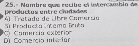 25.- Nombre que recibe el intercambio de
productos entre ciudades
A) Tratado de Libre Comercio
B) Producto Interno Bruto
C) Comercio exterior
D) Comercio interior