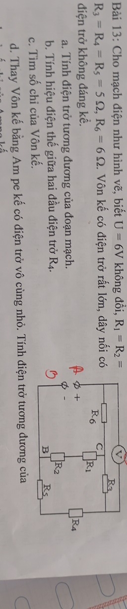 Cho mạch điện như hình vẽ, biết U=6V không đổi, R_1=R_2=
R_3=R_4=R_5=5Omega ,R_6=6Omega. Vôn kế có điện trở rất lớn, dây nối 
điện trở không đáng kể.
a. Tính điện trở tương đương của đoạn mạch.
b. Tính hiệu điện thế giữa hai đầu điện trở R_4.
c. Tìm số chỉ của Vôn kế.
d. Thay Vôn kế bằng Am pe kế có điện trở vô cùng nhỏ. Tính điện trở tương đương của