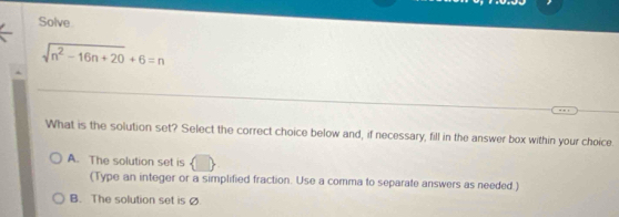 Solve
sqrt(n^2-16n+20)+6=n
What is the solution set? Select the correct choice below and, if necessary, fill in the answer box within your choice
A. The solution set is
(Type an integer or a simplified fraction. Use a comma to separate answers as needed.)
B. The solution set is Ø