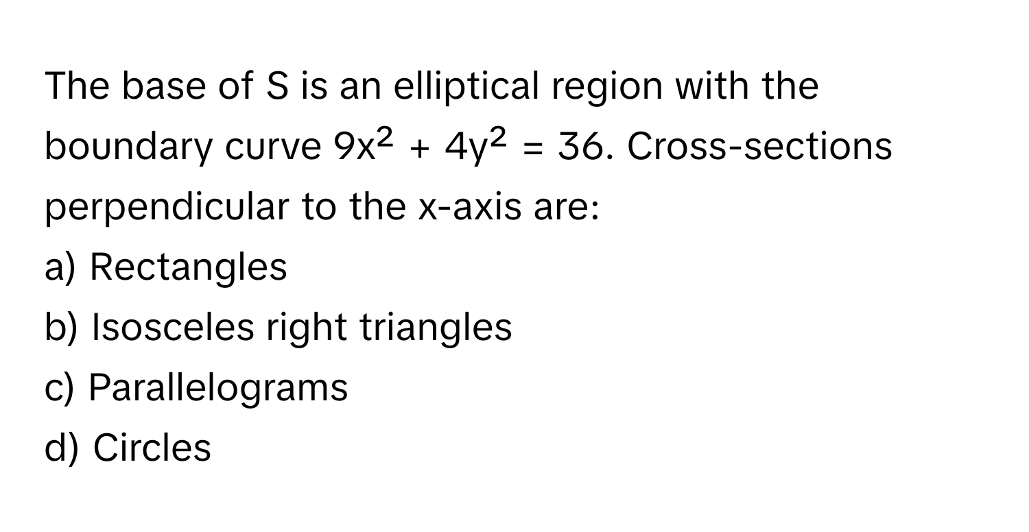 The base of S is an elliptical region with the boundary curve 9x² + 4y² = 36. Cross-sections perpendicular to the x-axis are:

a) Rectangles 
b) Isosceles right triangles 
c) Parallelograms 
d) Circles