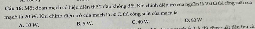 Một đoạn mạch có hiệu điện thế 2 đầu không đối. Khi chinh điện trở của nguồn là 100 Ω thì công suất của
mạch là 20 W. Khi chinh điện trở của mạch là 50 Ω thì công suất của mạch là
A. 10 W. B. 5 W. C. 40 W. D. 80 W.
2 A thì cộng suất tiêu thu củ