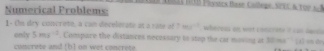 SAI NB Plxsics tase Callege, SPEC A TOP A8 
Numerical Problems 
1 - On dry concrate, a con decelorate at a rite of ms^(-1) whereus on wet concrete it can lai s on d, 
only 5ms^(-1). Compare the distances necossary to stop the car moving at 30ms^(-1)(t)
o rete and h l n we concr et