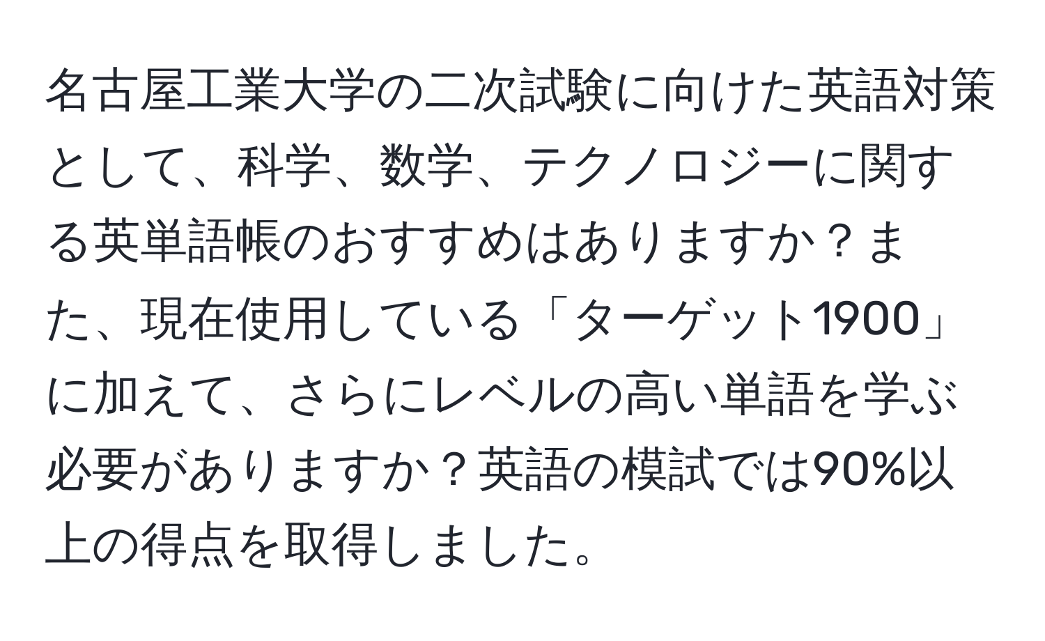 名古屋工業大学の二次試験に向けた英語対策として、科学、数学、テクノロジーに関する英単語帳のおすすめはありますか？また、現在使用している「ターゲット1900」に加えて、さらにレベルの高い単語を学ぶ必要がありますか？英語の模試では90%以上の得点を取得しました。