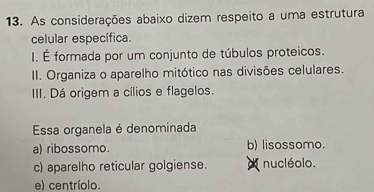 As considerações abaixo dizem respeito a uma estrutura
celular específica.
I. É formada por um conjunto de túbulos proteicos.
II. Organiza o aparelho mitótico nas divisões celulares.
III. Dá origem a cílios e flagelos.
Essa organela é denominada
a) ribossomo. b) lisossomo.
c) aparelho reticular golgiense. nucléolo.
e) centríolo.