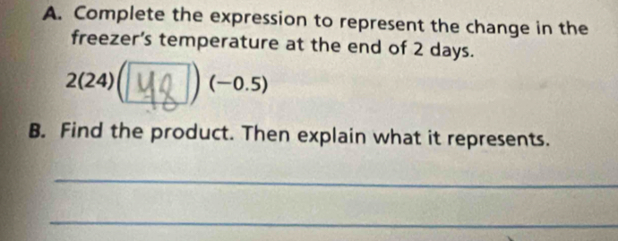 Complete the expression to represent the change in the 
freezer’s temperature at the end of 2 days. 
2(24)(Σ∪ ) (−0.5) 
B. Find the product. Then explain what it represents. 
_ 
_