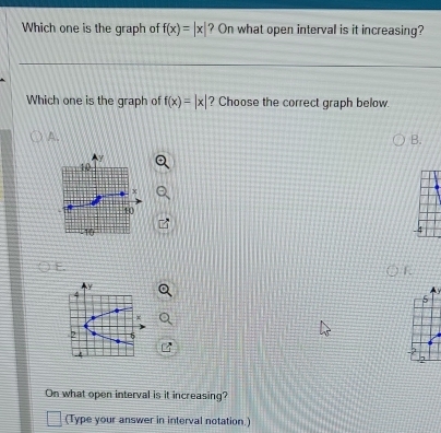 Which one is the graph of f(x)=|x| ? On what open interval is it increasing? 
Which one is the graph of f(x)=|x| ? Choose the correct graph below. 
A. 
B.
5
On what open interval is it increasing? 
(Type your answer in interval notation.)