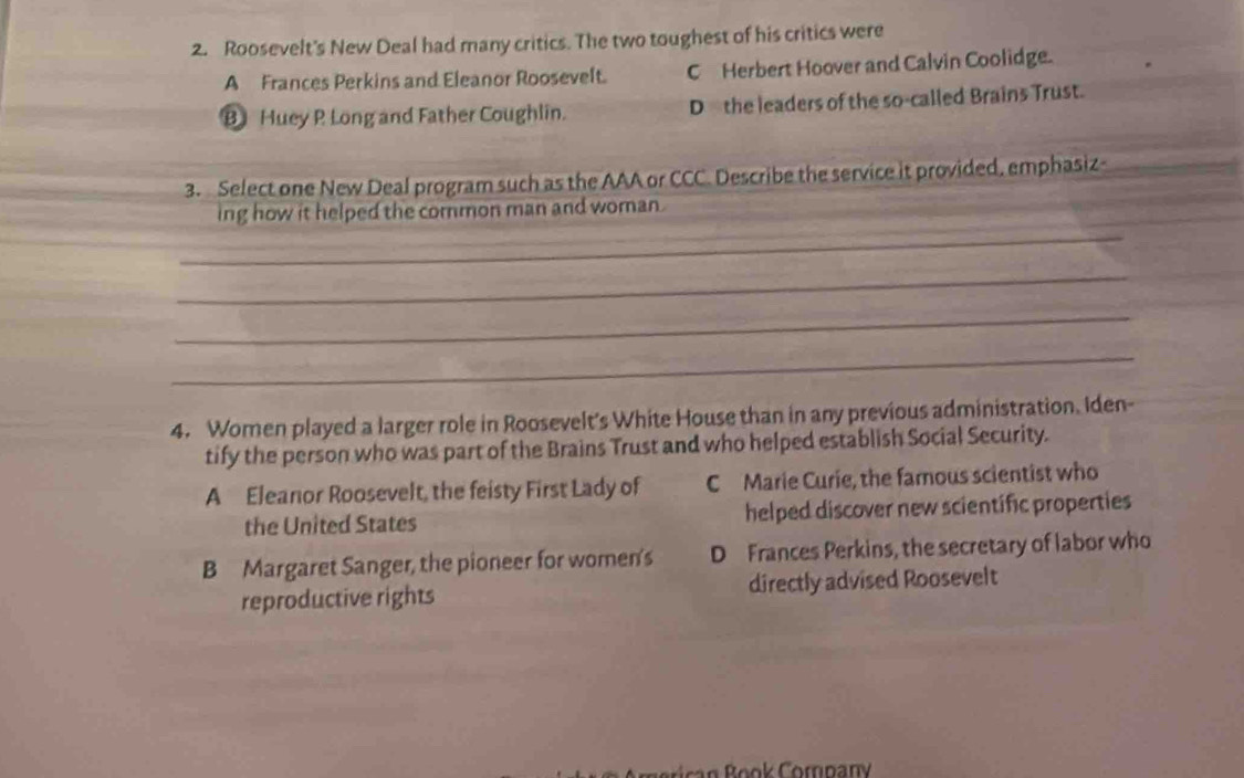 Roosevelt's New Deal had many critics. The two toughest of his critics were
A Frances Perkins and Eleanor Roosevelt. C Herbert Hoover and Calvin Coolidge.
B Huey P Long and Father Coughlin. D the leaders of the so-called Brains Trust.
3. Select one New Deal program such as the AAA or CCC. Describe the service it provided, emphasiz
_
ing how it helped the common man and woman .
_
_
_
4. Women played a larger role in Roosevelt's White House than in any previous administration. Iden-
tify the person who was part of the Brains Trust and who helped establish Social Security.
A Eleanor Roosevelt, the feisty First Lady of C Marie Curie, the famous scientist who
the United States helped discover new scientific properties
B Margaret Sanger, the pioneer for women's D Frances Perkins, the secretary of labor who
reproductive rights directly advised Roosevelt
n Book Company