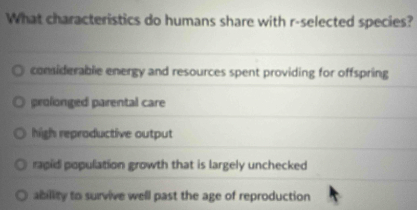 What characteristics do humans share with r-selected species?
considerable energy and resources spent providing for offspring
prolonged parental care
high reproductive output
rapid population growth that is largely unchecked
ability to survive well past the age of reproduction