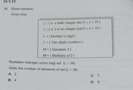 SULIT
36. Diberi bahawa:
Given that:
 x: x ialah integer dan 5≤ x≤ 15
 x: x is an integer and 5≤ x≤ 15
L=  Nombor 2 digit 
L=  Two digits numbers 
M=  Gandaan 3 
M=  Multiples of 3 
Nyatakan bilangan unsur bagi set (L∩ M). 
State the number of elements of set (L∩ M).
A. 2
C. 7
B. 4 D. 9