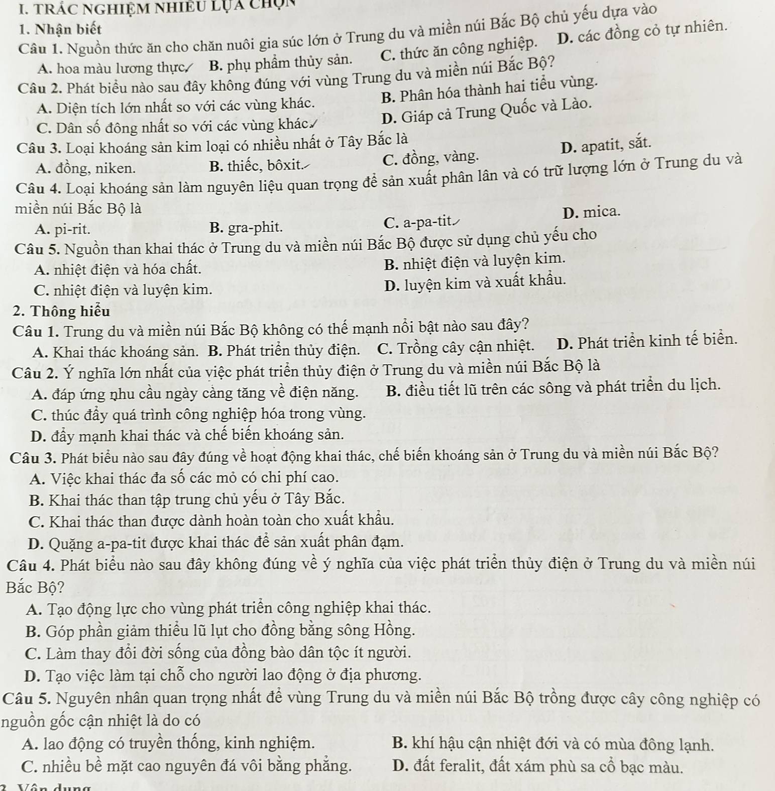 TRÁC NGHiệM NhiÊU lỤa chọn
1. Nhận biết
Câu 1. Nguồn thức ăn cho chăn nuôi gia súc lớn ở Trung du và miền núi Bắc Bộ chủ yếu dựa vào
A. hoa màu lương thực B. phụ phẩm thủy sản. C. thức ăn công nghiệp. D. các đồng cỏ tự nhiên.
Câu 2. Phát biểu nào sau đây không đúng với vùng Trung du và miền núi Bắc Bộ?
B. Phân hóa thành hai tiểu vùng.
A. Diện tích lớn nhất so với các vùng khác.
C. Dân số đông nhất so với các vùng khác.
D. Giáp cả Trung Quốc và Lào.
Câu 3. Loại khoáng sản kim loại có nhiều nhất ở Tây Bắc là
D. apatit, sắt.
A. đồng, niken. B. thiếc, bôxit. C. đồng, vàng.
Câu 4. Loại khoáng sản làm nguyên liệu quan trọng để sản xuất phân lân và có trữ lượng lớn ở Trung du và
miền núi Bắc Bộ là
A. pi-rit. B. gra-phit. C. a-pa-tit D. mica.
Câu 5. Nguồn than khai thác ở Trung du và miền núi Bắc Bộ được sử dụng chủ yếu cho
A. nhiệt điện và hóa chất.
B. nhiệt điện và luyện kim.
C. nhiệt điện và luyện kim.
D. luyện kim và xuất khẩu.
2. Thông hiểu
Câu 1. Trung du và miền núi Bắc Bộ không có thế mạnh nổi bật nào sau đây?
A. Khai thác khoáng sản. B. Phát triển thủy điện. C. Trồng cây cận nhiệt. D. Phát triển kinh tế biển.
Câu 2. Ý nghĩa lớn nhất của việc phát triển thủy điện ở Trung du và miền núi Bắc Bộ là
A. đáp ứng nhu cầu ngày càng tăng về điện năng. B. điều tiết lũ trên các sông và phát triển du lịch.
C. thúc đầy quá trình công nghiệp hóa trong vùng.
D. đầy mạnh khai thác và chế biến khoáng sản.
Câu 3. Phát biểu nào sau đây đúng về hoạt động khai thác, chế biến khoáng sản ở Trung du và miền núi Bắc Bộ?
A. Việc khai thác đa số các mỏ có chi phí cao.
B. Khai thác than tập trung chủ yếu ở Tây Bắc.
C. Khai thác than được dành hoàn toàn cho xuất khẩu.
D. Quặng a-pa-tit được khai thác để sản xuất phân đạm.
Câu 4. Phát biểu nào sau đây không đúng về ý nghĩa của việc phát triển thủy điện ở Trung du và miền núi
Bắc Bộ?
A. Tạo động lực cho vùng phát triển công nghiệp khai thác.
B. Góp phần giảm thiểu lũ lụt cho đồng bằng sông Hồng.
C. Làm thay đổi đời sống của đồng bào dân tộc ít người.
D. Tạo việc làm tại chỗ cho người lao động ở địa phương.
Câu 5. Nguyên nhân quan trọng nhất để vùng Trung du và miền núi Bắc Bộ trồng được cây công nghiệp có
nguồn gốc cận nhiệt là do có
A. lao động có truyền thống, kinh nghiệm. B. khí hậu cận nhiệt đới và có mùa đông lạnh.
C. nhiều bề mặt cao nguyên đá vôi bằng phẳng. D. đất feralit, đất xám phù sa cổ bạc màu.