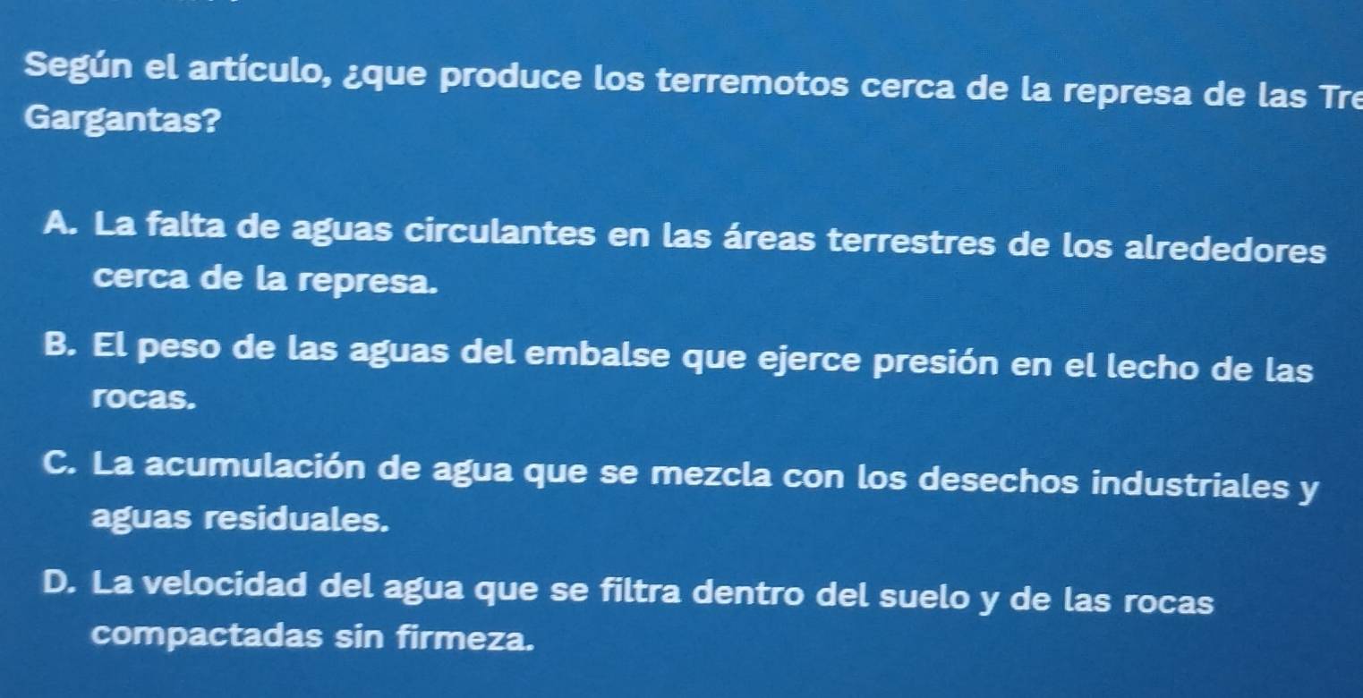 Según el artículo, ¿que produce los terremotos cerca de la represa de las Tre
Gargantas?
A. La falta de aguas circulantes en las áreas terrestres de los alrededores
cerca de la represa.
B. El peso de las aguas del embalse que ejerce presión en el lecho de las
rocas.
C. La acumulación de agua que se mezcla con los desechos industriales y
aguas residuales.
D. La velocidad del agua que se filtra dentro del suelo y de las rocas
compactadas sin firmeza.