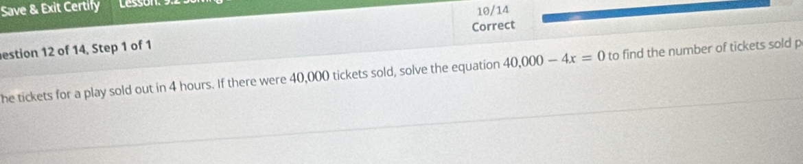 Save & Exit Certify Lessón 
10/14 
Correct 
estion 12 of 14, Step 1 of 1 
he tickets for a play sold out in 4 hours. If there were 40,000 tickets sold, solve the equation 40,000-4x=0 to find the number of tickets sold p