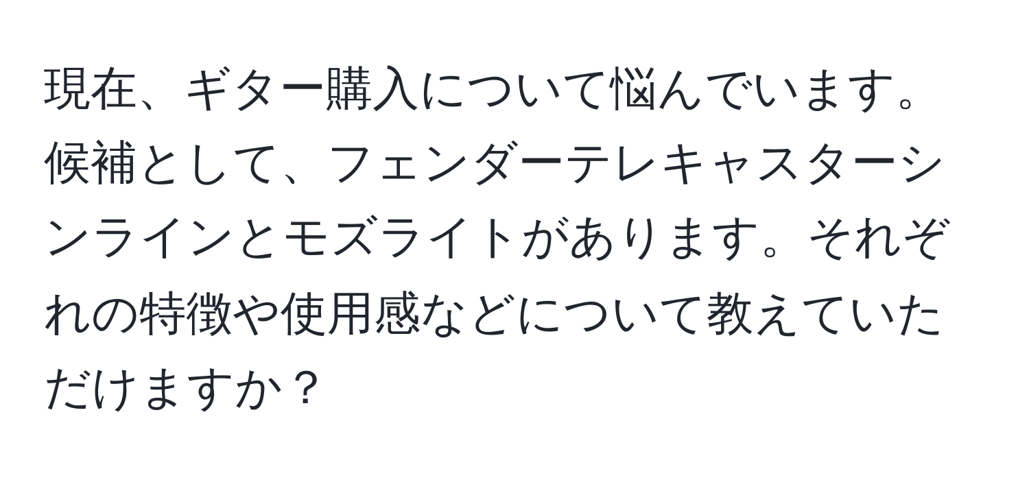 現在、ギター購入について悩んでいます。候補として、フェンダーテレキャスターシンラインとモズライトがあります。それぞれの特徴や使用感などについて教えていただけますか？