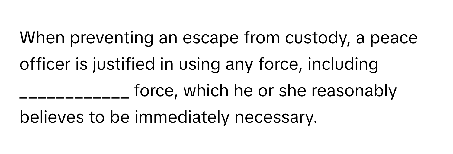 When preventing an escape from custody, a peace officer is justified in using any force, including ____________ force, which he or she reasonably believes to be immediately necessary.