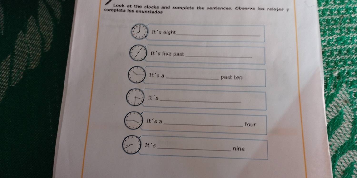 Look at the clocks and complete the sentences. Observa los relojes y 
completa los enunciados 
It' s eight_ 
It's five past_ 
IF 's a _past ten 
It s_ 
It's a 
_four 
It's 
_nine