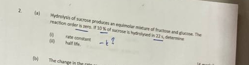 Hydrolysis of sucrose produces an equimolar mixture of fructose and glucose. The 
reaction order is zero. If 10 % of sucrose is hydrolysed in 22 s, determine 
(i) rate constant 
(ii) half life. 
(b) The change in the rat