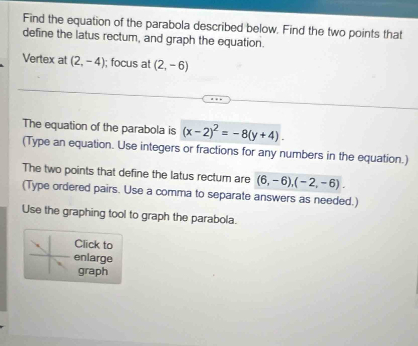 Find the equation of the parabola described below. Find the two points that 
define the latus rectum, and graph the equation. 
Vertex at (2,-4); focus at (2,-6)
The equation of the parabola is (x-2)^2=-8(y+4). 
(Type an equation. Use integers or fractions for any numbers in the equation.) 
The two points that define the latus rectum are (6,-6), (-2,-6). 
(Type ordered pairs. Use a comma to separate answers as needed.) 
Use the graphing tool to graph the parabola. 
Click to 
enlarge 
graph