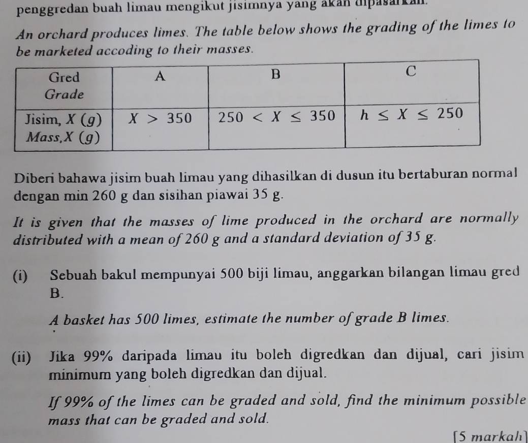 penggredan buah limau mengikut jisimnya yang akan dipasarkan.
An orchard produces limes. The table below shows the grading of the limes to
be marketed accoding to their masses.
Diberi bahawa jisim buah limau yang dihasilkan di dusun itu bertaburan normal
dengan min 260 g dan sisihan piawai 35 g.
It is given that the masses of lime produced in the orchard are normally
distributed with a mean of 260 g and a standard deviation of 35 g.
(i) Sebuah bakul mempunyai 500 biji limau, anggarkan bilangan limau gred
B.
A basket has 500 limes, estimate the number of grade B limes.
(ii) Jika 99% daripada limau itu boleh digredkan dan dijual, cari jisim
minimum yang boleh digredkan dan dijual.
If 99% of the limes can be graded and sold, find the minimum possible
mass that can be graded and sold.
[5 markah]