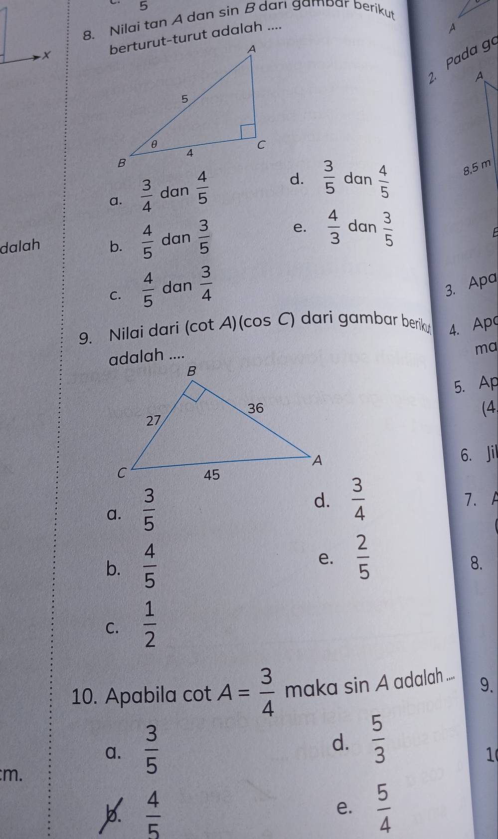 5 
8. Nilai tan A dan sin B darı gampar berikut
A
-x
Pada go
A
8,5 m
a.  3/4  dan  4/5 
d.  3/5  dan  4/5 
e.  4/3  dan
dalah b.  4/5  dan  3/5   3/5 
F
C.  4/5  dan  3/4  3. Apa
9. Nilai dari (cot A)(cos C) dari gambar berikut 4. Ap
ma
5. Ap
(4
6. Jil
a.  3/5 
d.  3/4  7. A
b.  4/5 
e.  2/5 
8.
C.  1/2 
10. Apabila cot A= 3/4  maka ! sin A adalah ....
9.
a.  3/5 
d.  5/3 
1
: m.
b.  4/5   5/4 
e.